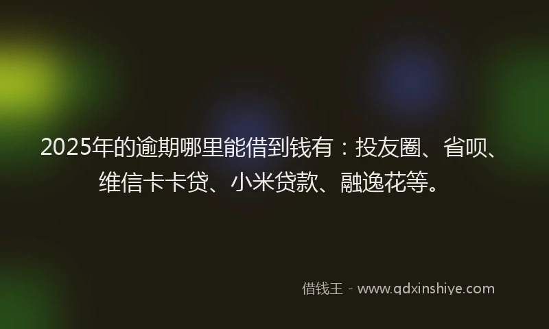 2025年的逾期哪里能借到钱有：投友圈、省呗、维信卡卡贷、小米贷款、融逸花等。