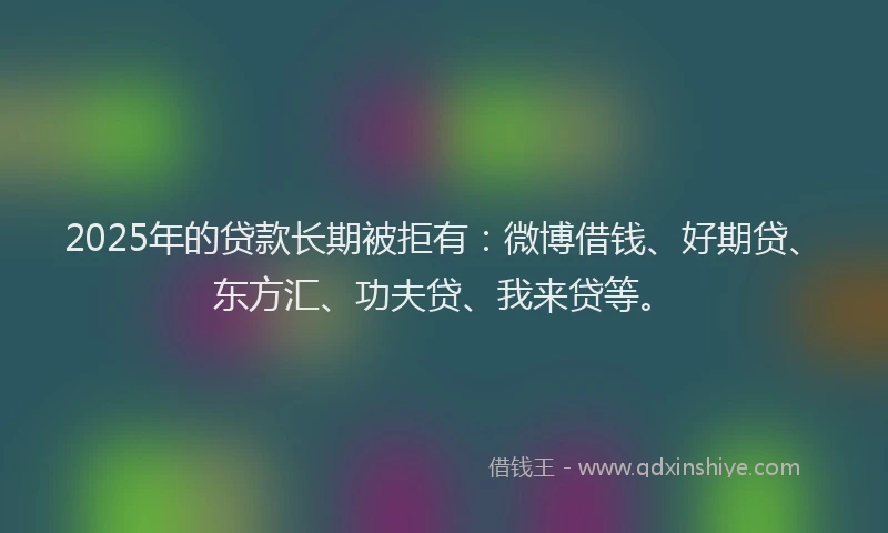 2025年的贷款长期被拒有：微博借钱、好期贷、东方汇、功夫贷、我来贷等。