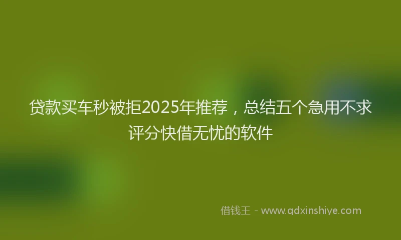 贷款买车秒被拒2025年推荐，总结五个急用不求评分快借无忧的软件