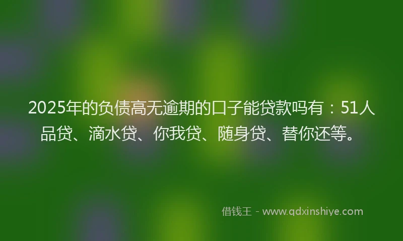 2025年的负债高无逾期的口子能贷款吗有：51人品贷、滴水贷、你我贷、随身贷、替你还等。