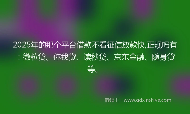 2025年的那个平台借款不看征信放款快,正规吗有：微粒贷、你我贷、读秒贷、京东金融、随身贷等。