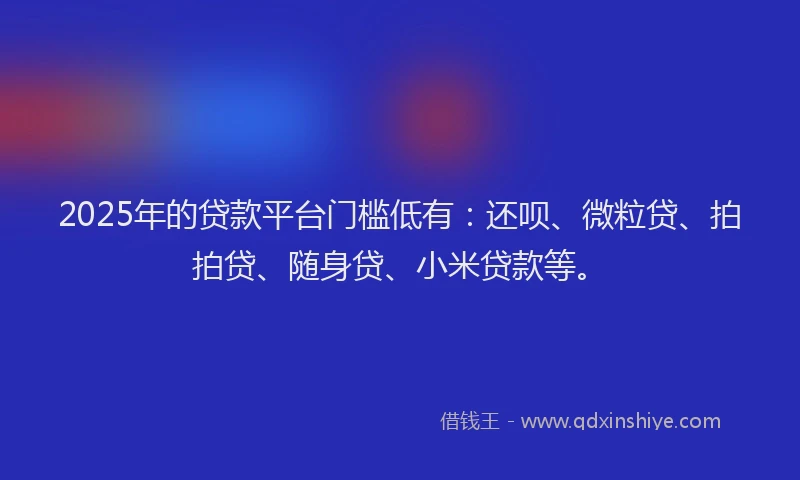 2025年的贷款平台门槛低有：还呗、微粒贷、拍拍贷、随身贷、小米贷款等。