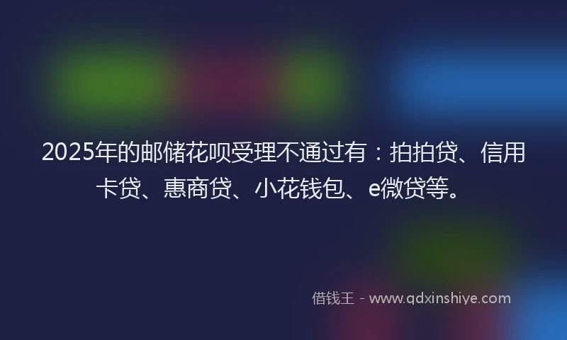 2025年的邮储花呗受理不通过有：拍拍贷、信用卡贷、惠商贷、小花钱包、e微贷等。