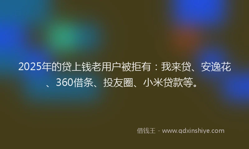 2025年的贷上钱老用户被拒有：我来贷、安逸花、360借条、投友圈、小米贷款等。