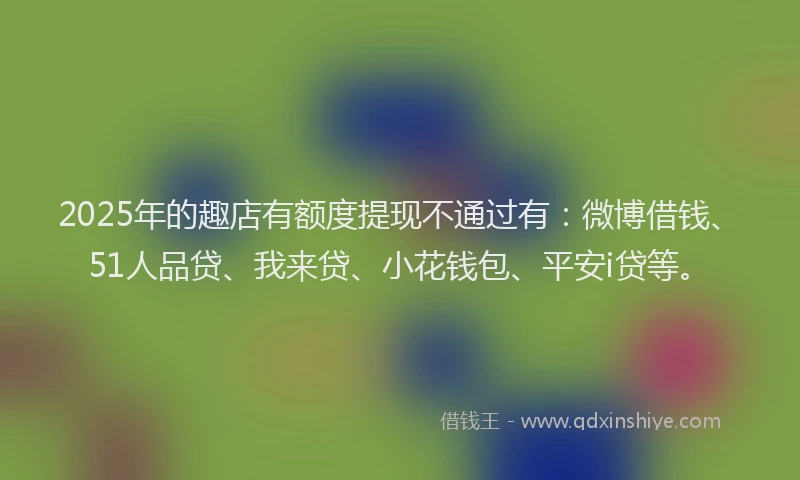 2025年的趣店有额度提现不通过有：微博借钱、51人品贷、我来贷、小花钱包、平安i贷等。