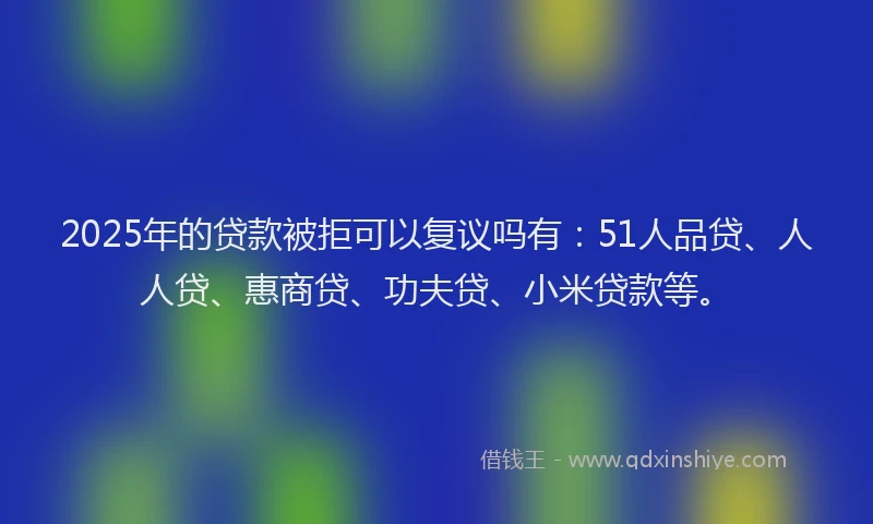 2025年的贷款被拒可以复议吗有：51人品贷、人人贷、惠商贷、功夫贷、小米贷款等。
