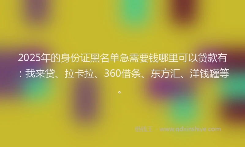 2025年的身份证黑名单急需要钱哪里可以贷款有：我来贷、拉卡拉、360借条、东方汇、洋钱罐等。