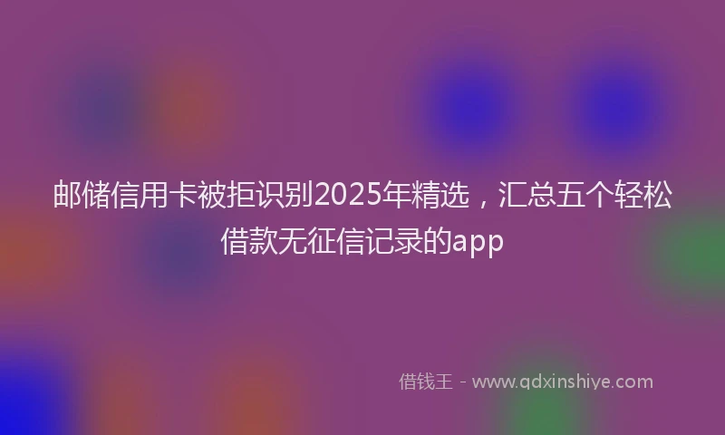 邮储信用卡被拒识别2025年精选，汇总五个轻松借款无征信记录的app