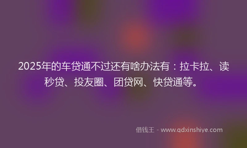 2025年的车贷通不过还有啥办法有：拉卡拉、读秒贷、投友圈、团贷网、快贷通等。