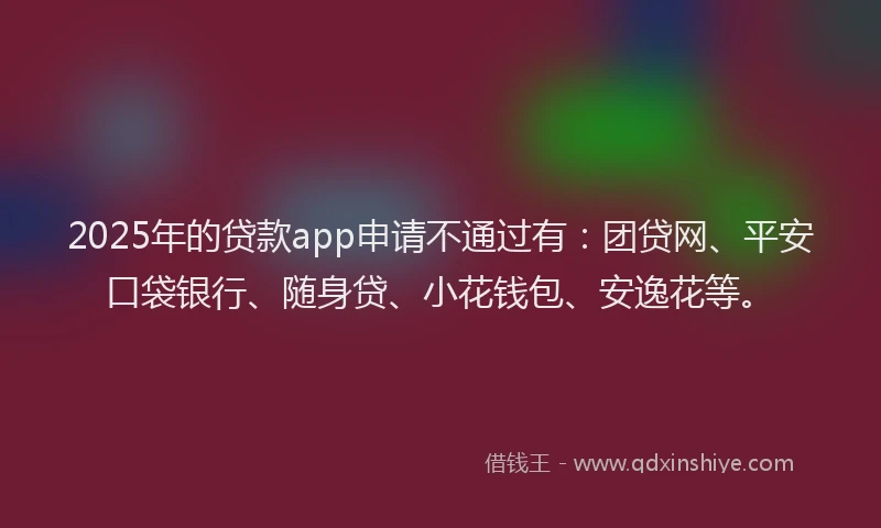 2025年的贷款app申请不通过有：团贷网、平安口袋银行、随身贷、小花钱包、安逸花等。
