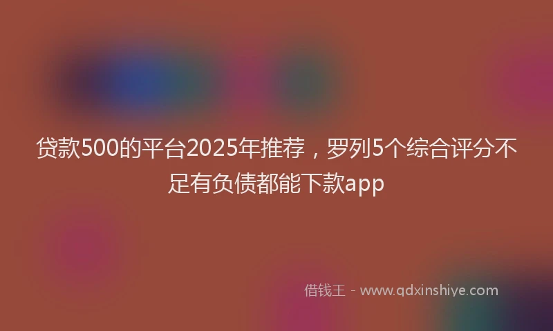贷款500的平台2025年推荐，罗列5个综合评分不足有负债都能下款app