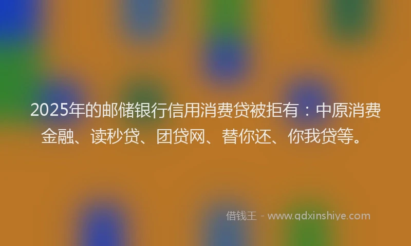 2025年的邮储银行信用消费贷被拒有：中原消费金融、读秒贷、团贷网、替你还、你我贷等。