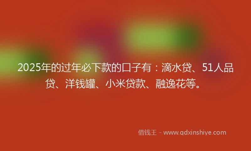 2025年的过年必下款的口子有：滴水贷、51人品贷、洋钱罐、小米贷款、融逸花等。