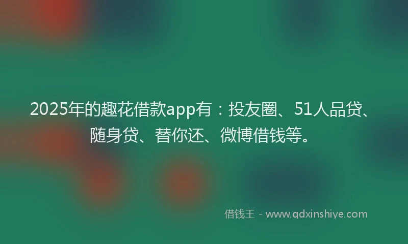 2025年的趣花借款app有：投友圈、51人品贷、随身贷、替你还、微博借钱等。
