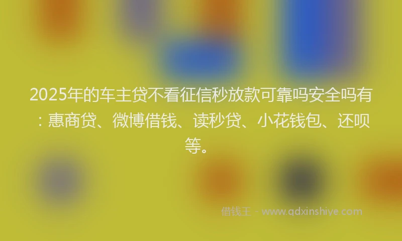 2025年的车主贷不看征信秒放款可靠吗安全吗有：惠商贷、微博借钱、读秒贷、小花钱包、还呗等。