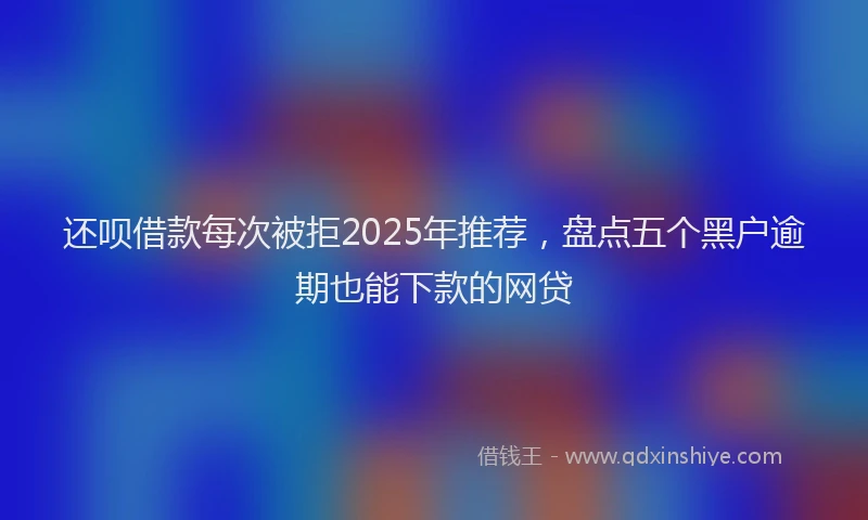 还呗借款每次被拒2025年推荐，盘点五个黑户逾期也能下款的网贷