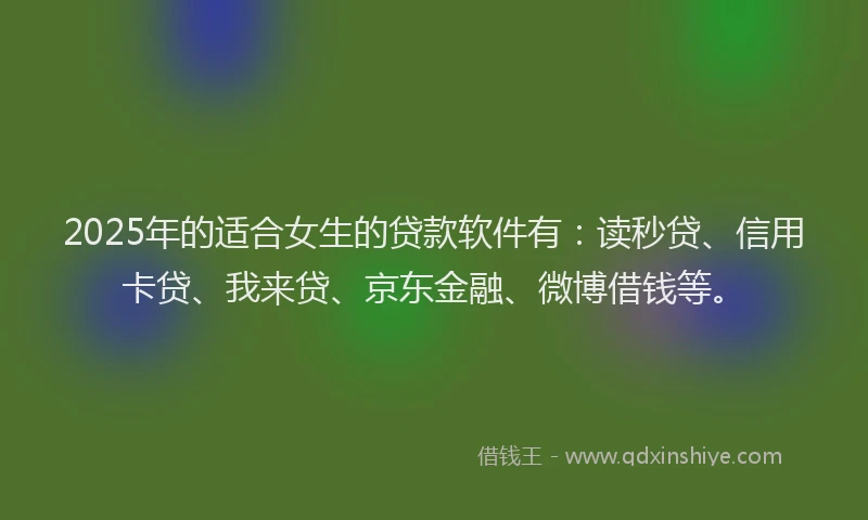 2025年的适合女生的贷款软件有：读秒贷、信用卡贷、我来贷、京东金融、微博借钱等。