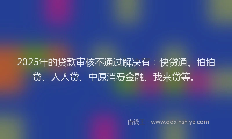 2025年的贷款审核不通过解决有：快贷通、拍拍贷、人人贷、中原消费金融、我来贷等。