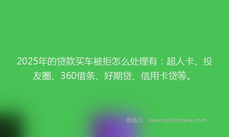 2025年的贷款买车被拒怎么处理有：超人卡、投友圈、360借条、好期贷、信用卡贷等。