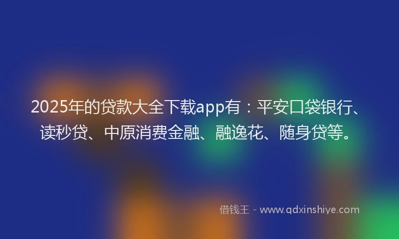 2025年的贷款大全下载app有：平安口袋银行、读秒贷、中原消费金融、融逸花、随身贷等。