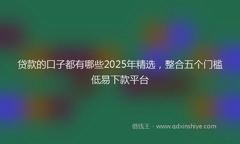 贷款的口子都有哪些2025年精选，整合五个门槛低易下款平台
