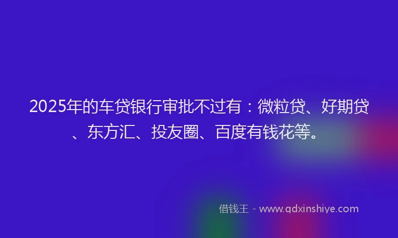 2025年的车贷银行审批不过有：微粒贷、好期贷、东方汇、投友圈、百度有钱花等。