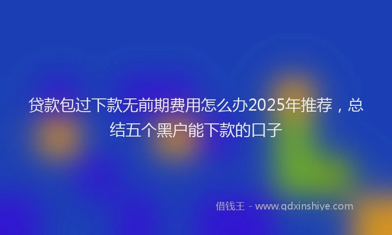 贷款包过下款无前期费用怎么办2025年推荐，总结五个黑户能下款的口子