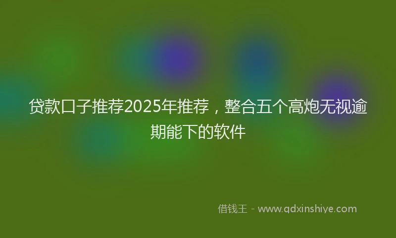 贷款口子推荐2025年推荐，整合五个高炮无视逾期能下的软件