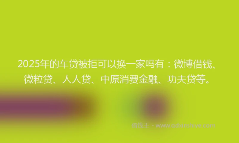 2025年的车贷被拒可以换一家吗有：微博借钱、微粒贷、人人贷、中原消费金融、功夫贷等。