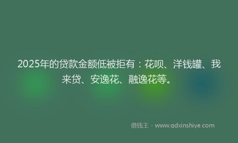 2025年的贷款金额低被拒有：花呗、洋钱罐、我来贷、安逸花、融逸花等。