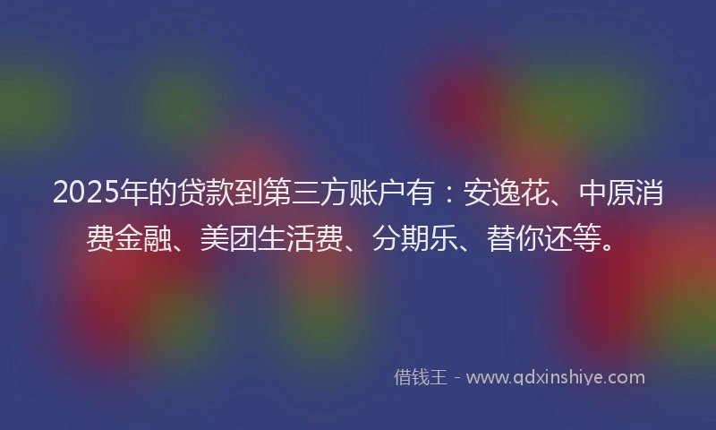 2025年的贷款到第三方账户有：安逸花、中原消费金融、美团生活费、分期乐、替你还等。