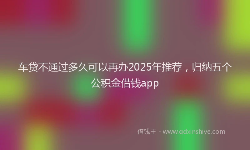 车贷不通过多久可以再办2025年推荐，归纳五个公积金借钱app