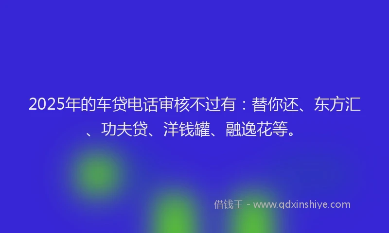 2025年的车贷电话审核不过有：替你还、东方汇、功夫贷、洋钱罐、融逸花等。