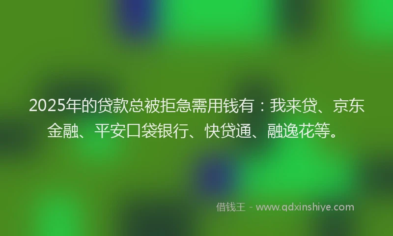 2025年的贷款总被拒急需用钱有：我来贷、京东金融、平安口袋银行、快贷通、融逸花等。
