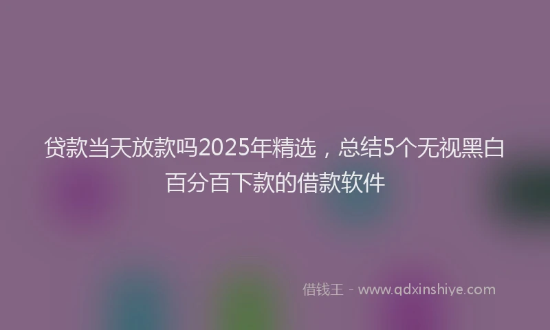 贷款当天放款吗2025年精选，总结5个无视黑白百分百下款的借款软件