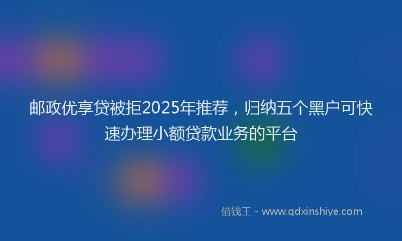 邮政优享贷被拒2025年推荐，归纳五个黑户可快速办理小额贷款业务的平台