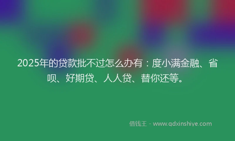 2025年的贷款批不过怎么办有：度小满金融、省呗、好期贷、人人贷、替你还等。