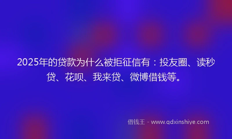 2025年的贷款为什么被拒征信有：投友圈、读秒贷、花呗、我来贷、微博借钱等。
