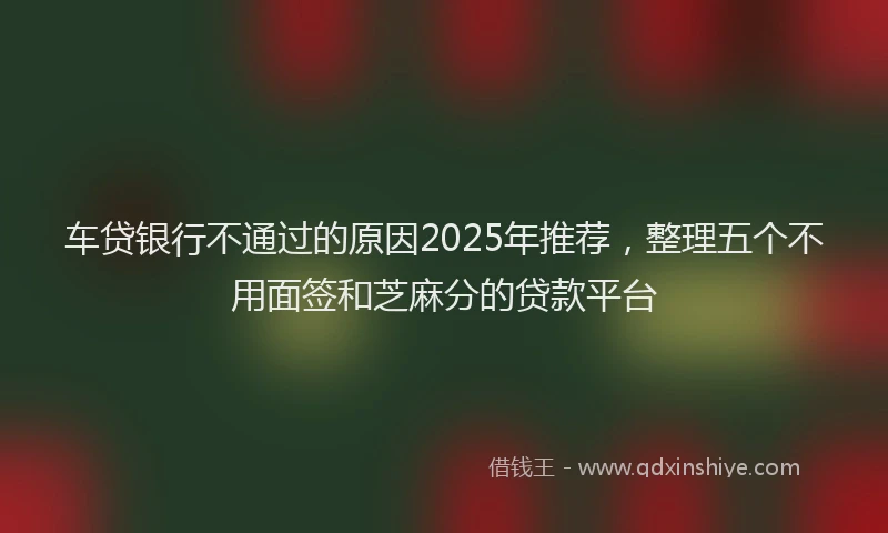 车贷银行不通过的原因2025年推荐，整理五个不用面签和芝麻分的贷款平台