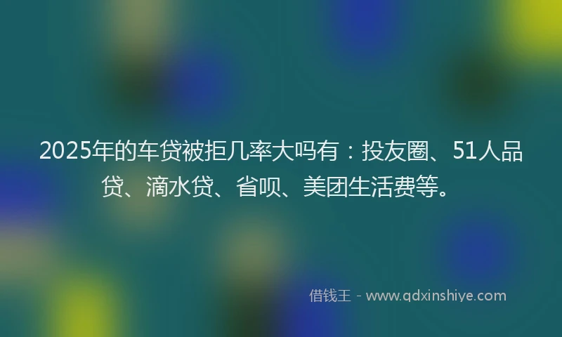 2025年的车贷被拒几率大吗有：投友圈、51人品贷、滴水贷、省呗、美团生活费等。