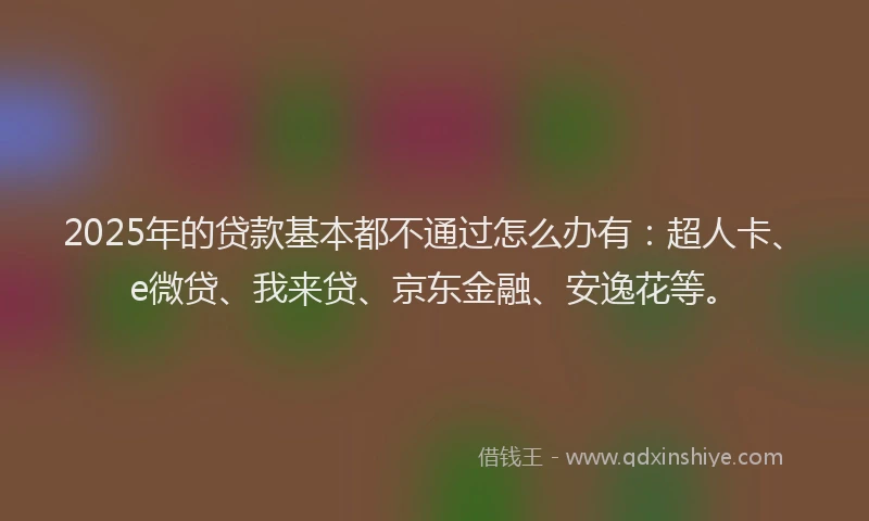 2025年的贷款基本都不通过怎么办有：超人卡、e微贷、我来贷、京东金融、安逸花等。