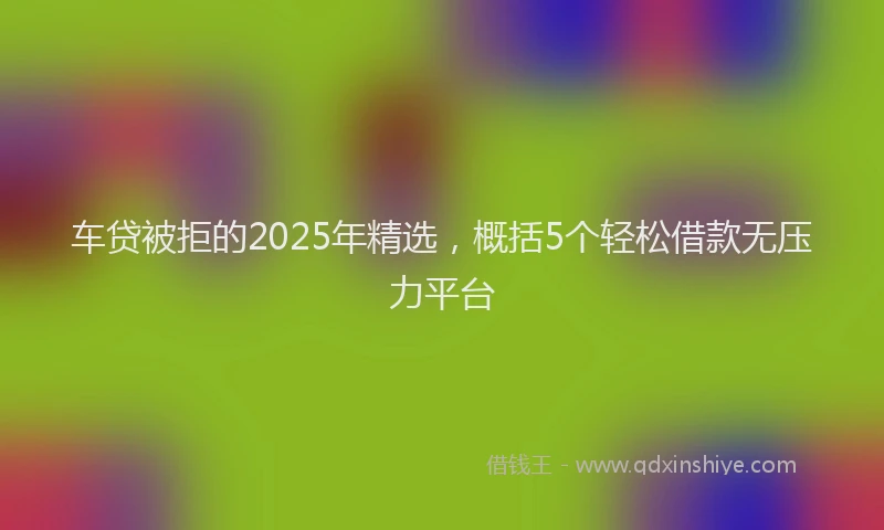 车贷被拒的2025年精选，概括5个轻松借款无压力平台