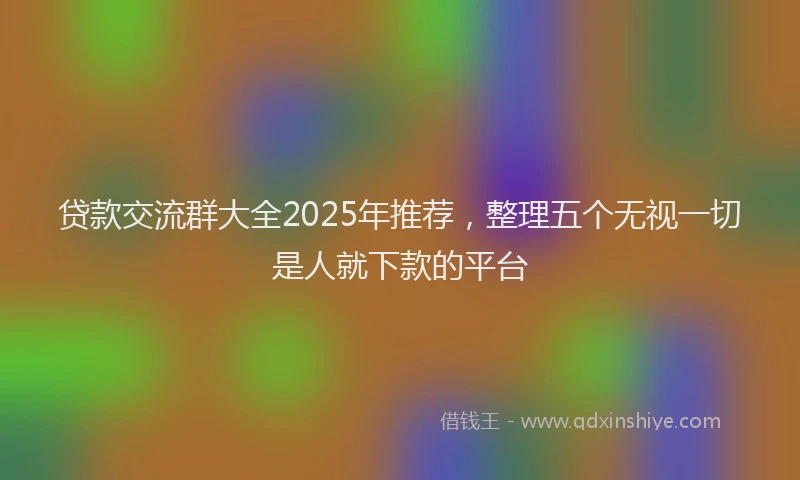 贷款交流群大全2025年推荐，整理五个无视一切是人就下款的平台