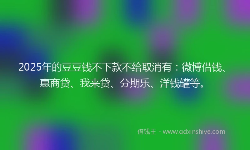 2025年的豆豆钱不下款不给取消有：微博借钱、惠商贷、我来贷、分期乐、洋钱罐等。