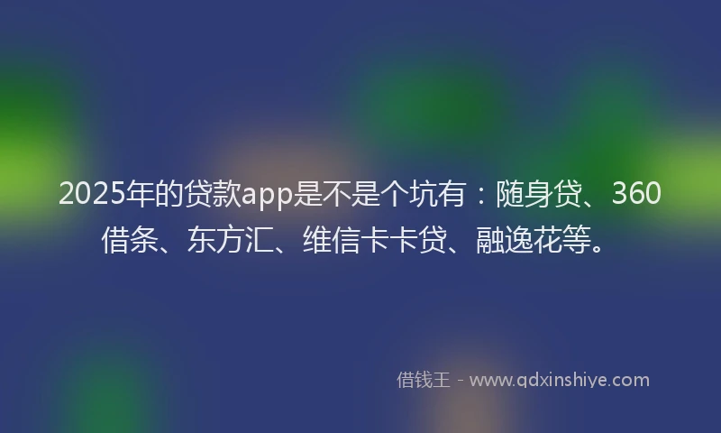 2025年的贷款app是不是个坑有：随身贷、360借条、东方汇、维信卡卡贷、融逸花等。