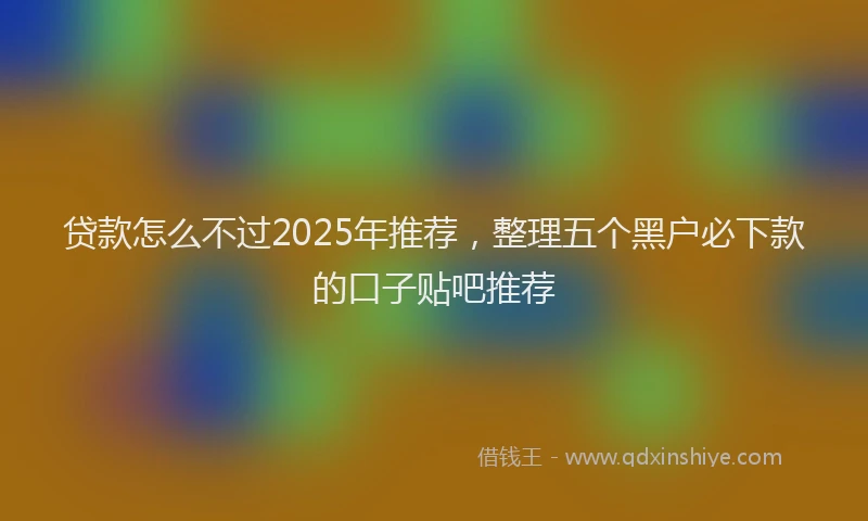 贷款怎么不过2025年推荐，整理五个黑户必下款的口子贴吧推荐