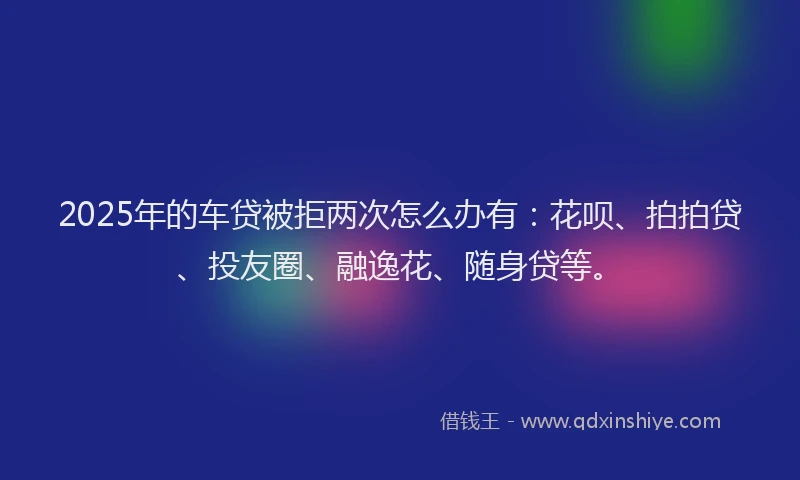 2025年的车贷被拒两次怎么办有：花呗、拍拍贷、投友圈、融逸花、随身贷等。