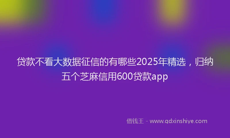 贷款不看大数据征信的有哪些2025年精选，归纳五个芝麻信用600贷款app
