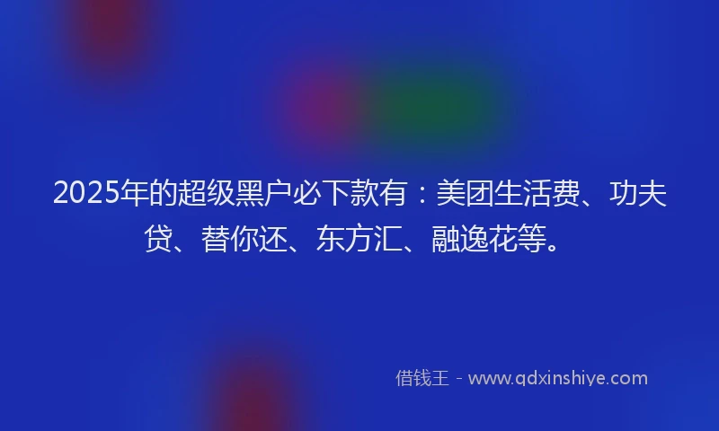 2025年的超级黑户必下款有：美团生活费、功夫贷、替你还、东方汇、融逸花等。