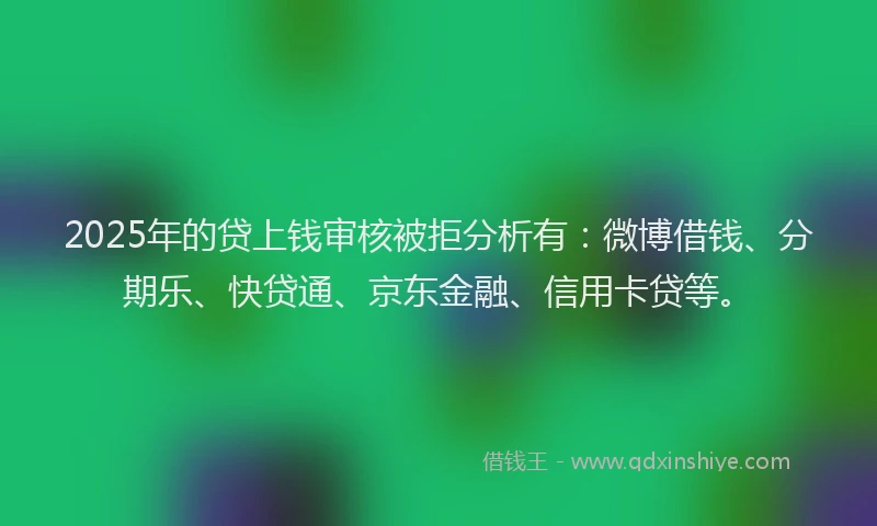 2025年的贷上钱审核被拒分析有：微博借钱、分期乐、快贷通、京东金融、信用卡贷等。